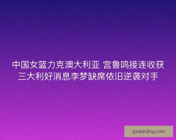 中国女篮力克澳大利亚 宫鲁鸣接连收获三大利好消息李梦缺席依旧逆袭对手